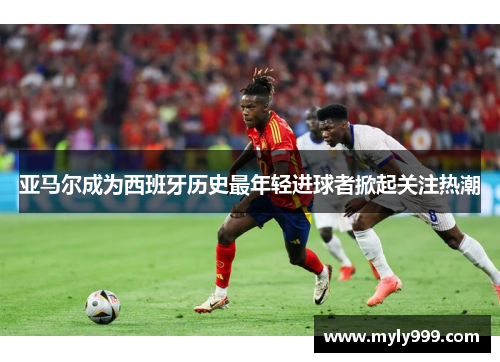 亚马尔成为西班牙历史最年轻进球者掀起关注热潮